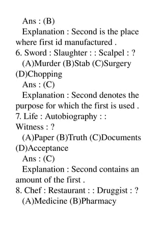    Ans : (B) 
   Explanation : Second is the place 
where first id manufactured . 
6. Sword : Slaughter : : Scalpel : ? 
   (A)Murder (B)Stab (C)Surgery 
(D)Chopping 
   Ans : (C) 
   Explanation : Second denotes the 
purpose for which the first is used . 
7. Life : Autobiography : : 
Witness : ? 
   (A)Paper (B)Truth (C)Documents 
(D)Acceptance 
   Ans : (C) 
   Explanation : Second contains an 
amount of the first . 
8. Chef : Restaurant : : Druggist : ? 
   (A)Medicine (B)Pharmacy 
 