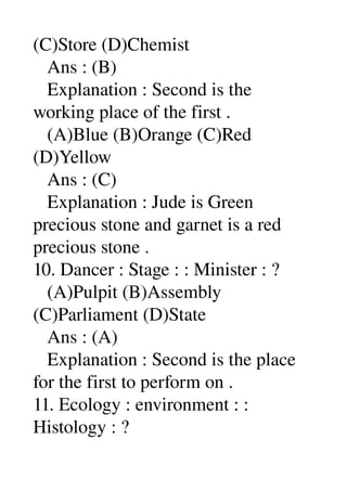 (C)Store (D)Chemist 
   Ans : (B) 
   Explanation : Second is the 
working place of the first . 
   (A)Blue (B)Orange (C)Red 
(D)Yellow 
   Ans : (C) 
   Explanation : Jude is Green 
precious stone and garnet is a red 
precious stone . 
10. Dancer : Stage : : Minister : ? 
   (A)Pulpit (B)Assembly 
(C)Parliament (D)State 
   Ans : (A) 
   Explanation : Second is the place 
for the first to perform on . 
11. Ecology : environment : : 
Histology : ? 
 