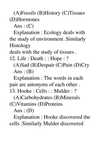    (A)Fossils (B)History (C)Tissues 
(D)Hormones 
   Ans : (C) 
   Explanation : Ecology deals with 
the study of environment .Similarly 
Histology 
deals with the study of tissues . 
12. Life : Death : : Hope : ? 
   (A)Sad (B)Despair (C)Pain (D)Cry 
   Ans : (B) 
   Explanation : The words in each 
pair are antonyms of each other . 
13. Hooke : Cells : : Mulder : ? 
   (A)Carbohydrates (B)Minerals 
(C)Vitamins (D)Proteins 
   Ans : (D) 
   Explanation : Hooke discovered the 
cells .Similarly Mulder discovered 
 