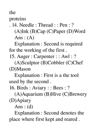 the 
proteins 
. 14. Needle : Thread : : Pen : ? 
    (A)Ink (B)Cap (C)Paper (D)Word 
    Ans : (A) 
    Explanation : Second is required 
for the working of the first . 
15. Auger : Carpenter : : Awl : ? 
    (A)Sculptor (B)Cobbler (C)Chef 
(D)Mason 
    Explanation : First is a the tool 
used by the second . 
16. Birds : Aviary : : Bees : ? 
    (A)Aquarium (B)Hive (C)Brewery 
(D)Apiary 
    Ans : (d) 
    Explanation : Second denotes the 
place where first kept and reared . 
 