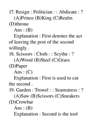 17. Resign : Politician : : Abdicate : ? 
    (A)Prince (B)King (C)Realm 
(D)throne 
    Ans : (B) 
    Explanation : First denotes the act 
of leaving the post of the second 
willingly . 
18. Scissors : Cloth : : Scythe : ? 
    (A)Wood (B)Steel (C)Grass 
(D)Paper 
    Ans : (C) 
    Explanation : First is used to cut 
the second . 
19. Garden : Trowel : : Seamstress : ? 
    (A)Saw (B)Scissors (C)Sneakers 
(D)Crowbar 
    Ans : (B) 
    Explanation : Second is the tool 
 