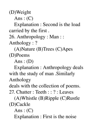 (D)Weight 
    Ans : (C) 
    Explanation : Second is the load 
carried by the first . 
26. Anthropology : Man : : 
Anthology : ? 
    (A)Nature (B)Trees (C)Apes 
(D)Poems 
    Ans : (D) 
    Explanation : Anthropology deals 
with the study of man .Similarly 
Anthology 
deals with the collection of poems. 
27. Chatter : Teeth : : ? : Leaves 
    (A)Whistle (B)Ripple (C)Rustle 
(D)Cackle 
    Ans : (C) 
    Explanation : First is the noise 
 