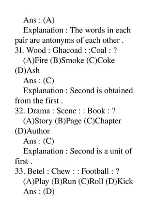     Ans : (A) 
    Explanation : The words in each 
pair are antonyms of each other . 
31. Wood : Ghacoad : :Coal : ? 
    (A)Fire (B)Smoke (C)Coke 
(D)Ash 
    Ans : (C) 
    Explanation : Second is obtained 
from the first . 
32. Drama : Scene : : Book : ? 
    (A)Story (B)Page (C)Chapter 
(D)Author 
    Ans : (C) 
    Explanation : Second is a unit of 
first . 
33. Betel : Chew : : Football : ? 
    (A)Play (B)Run (C)Roll (D)Kick 
    Ans : (D) 
 