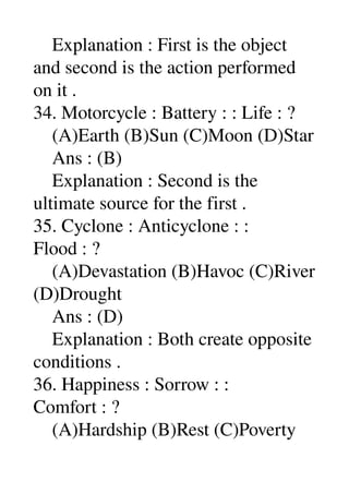     Explanation : First is the object 
and second is the action performed 
on it . 
34. Motorcycle : Battery : : Life : ? 
    (A)Earth (B)Sun (C)Moon (D)Star 
    Ans : (B) 
    Explanation : Second is the 
ultimate source for the first . 
35. Cyclone : Anticyclone : : 
Flood : ? 
    (A)Devastation (B)Havoc (C)River 
(D)Drought 
    Ans : (D) 
    Explanation : Both create opposite 
conditions . 
36. Happiness : Sorrow : : 
Comfort : ? 
    (A)Hardship (B)Rest (C)Poverty 
 