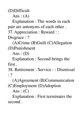(D)Difficult 
    Ans : (A) 
    Explanation : The words in each 
pair are antonyms of each other . 
37. Appreciation : Reward : : 
Disgrace : ? 
    (A)Crime (B)Guilt (C)Allegation 
(D)Punishment 
    Ans : (D) 
    Explanation : Second brings the 
first . 
38. Retirement : Service : : Dismissal 
: ? 
    (A)Agreement (B)Communication 
(C)Employment (D)Adoption 
    Ans : (C) 
    Explanation : First terminates the 
second . 
 