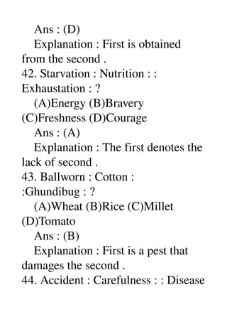     Ans : (D) 
    Explanation : First is obtained 
from the second . 
42. Starvation : Nutrition : : 
Exhaustation : ? 
    (A)Energy (B)Bravery 
(C)Freshness (D)Courage 
    Ans : (A) 
    Explanation : The first denotes the 
lack of second . 
43. Ballworn : Cotton : 
:Ghundibug : ? 
    (A)Wheat (B)Rice (C)Millet 
(D)Tomato 
    Ans : (B) 
    Explanation : First is a pest that 
damages the second . 
44. Accident : Carefulness : : Disease 
 