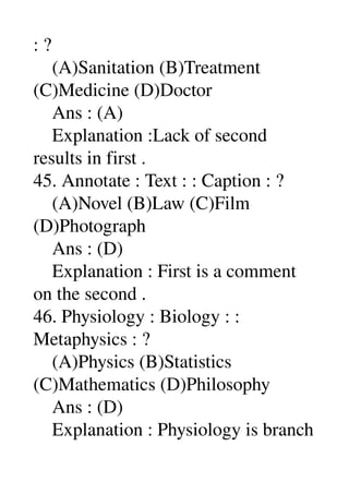 : ? 
    (A)Sanitation (B)Treatment 
(C)Medicine (D)Doctor 
    Ans : (A) 
    Explanation :Lack of second 
results in first . 
45. Annotate : Text : : Caption : ? 
    (A)Novel (B)Law (C)Film 
(D)Photograph 
    Ans : (D) 
    Explanation : First is a comment 
on the second . 
46. Physiology : Biology : : 
Metaphysics : ? 
    (A)Physics (B)Statistics 
(C)Mathematics (D)Philosophy 
    Ans : (D) 
    Explanation : Physiology is branch 
 
