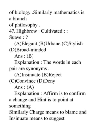 of biology .Similarly mathematics is 
a branch 
of philosophy . 
47. Highbrow : Cultivated : : 
Suave : ? 
    (A)Elegant (B)Urbane (C)Stylish 
(D)Broad­minded 
    Ans : (B) 
    Explanation : The words in each 
pair are synonyms . 
    (A)Insinuate (B)Reject 
(C)Convince (D)Deny 
    Ans : (A) 
    Explanation : Affirm is to confirm 
a change and Hint is to point at 
something 
Similarly Charge means to blame and 
Insinuate means to suggest 
 