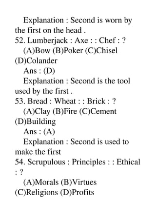    Explanation : Second is worn by 
the first on the head . 
52. Lumberjack : Axe : : Chef : ? 
    (A)Bow (B)Poker (C)Chisel 
(D)Colander 
    Ans : (D) 
    Explanation : Second is the tool 
used by the first . 
53. Bread : Wheat : : Brick : ? 
    (A)Clay (B)Fire (C)Cement 
(D)Building 
    Ans : (A) 
    Explanation : Second is used to 
make the first 
54. Scrupulous : Principles : : Ethical 
: ? 
    (A)Morals (B)Virtues 
(C)Religions (D)Profits 
 