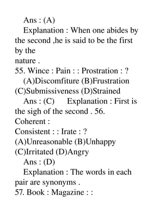     Ans : (A) 
    Explanation : When one abides by 
the second ,he is said to be the first 
by the 
nature . 
55. Wince : Pain : : Prostration : ? 
    (A)Discomfiture (B)Frustration 
(C)Submissiveness (D)Strained 
    Ans : (C)      Explanation : First is 
the sigh of the second . 56. 
Coherent : 
Consistent : : Irate : ? 
(A)Unreasonable (B)Unhappy 
(C)Irritated (D)Angry 
    Ans : (D) 
    Explanation : The words in each 
pair are synonyms . 
57. Book : Magazine : : 
 