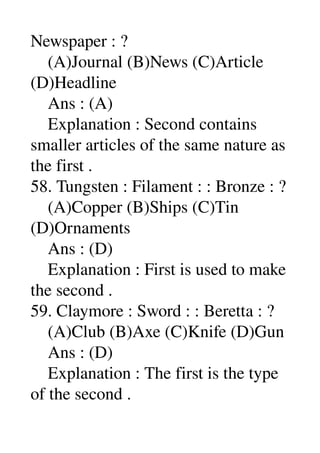 Newspaper : ? 
    (A)Journal (B)News (C)Article 
(D)Headline 
    Ans : (A) 
    Explanation : Second contains 
smaller articles of the same nature as 
the first . 
58. Tungsten : Filament : : Bronze : ? 
    (A)Copper (B)Ships (C)Tin 
(D)Ornaments 
    Ans : (D) 
    Explanation : First is used to make 
the second . 
59. Claymore : Sword : : Beretta : ? 
    (A)Club (B)Axe (C)Knife (D)Gun 
    Ans : (D) 
    Explanation : The first is the type 
of the second . 
 