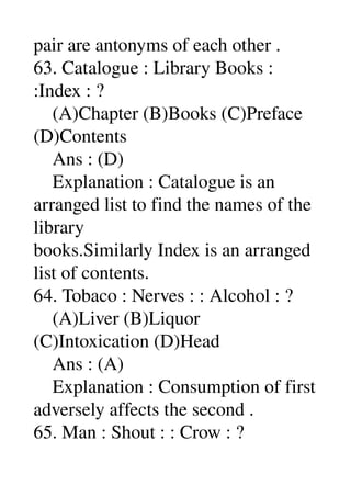 pair are antonyms of each other . 
63. Catalogue : Library Books : 
:Index : ? 
    (A)Chapter (B)Books (C)Preface 
(D)Contents 
    Ans : (D) 
    Explanation : Catalogue is an 
arranged list to find the names of the 
library 
books.Similarly Index is an arranged 
list of contents. 
64. Tobaco : Nerves : : Alcohol : ? 
    (A)Liver (B)Liquor 
(C)Intoxication (D)Head 
    Ans : (A) 
    Explanation : Consumption of first 
adversely affects the second . 
65. Man : Shout : : Crow : ? 
 