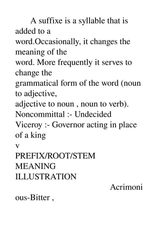        A suffixe is a syllable that is 
added to a 
word.Occasionally, it changes the 
meaning of the 
word. More frequently it serves to 
change the 
grammatical form of the word (noun 
to adjective, 
adjective to noun , noun to verb). 
Noncommittal :­ Undecided 
Viceroy :­ Governor acting in place 
of a king 
v 
PREFIX/ROOT/STEM 
MEANING 
ILLUSTRATION 
                                            Acrimoni
ous­Bitter , 
 