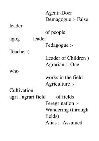                           Agent:­Doer 
                           Demagogue :­ False 
leader 
                           of people 
agog          leader 
                           Pedagogue :­ 
Teacher ( 
                           Leader of Children ) 
                           Agrarian :­ One 
who 
                           works in the field 
                           Agriculture :­ 
Cultivation 
agri , agrari field        of fields 
                           Peregrination :­ 
                           Wandering (through 
                           fields) 
                           Alias :­ Assumed 
 