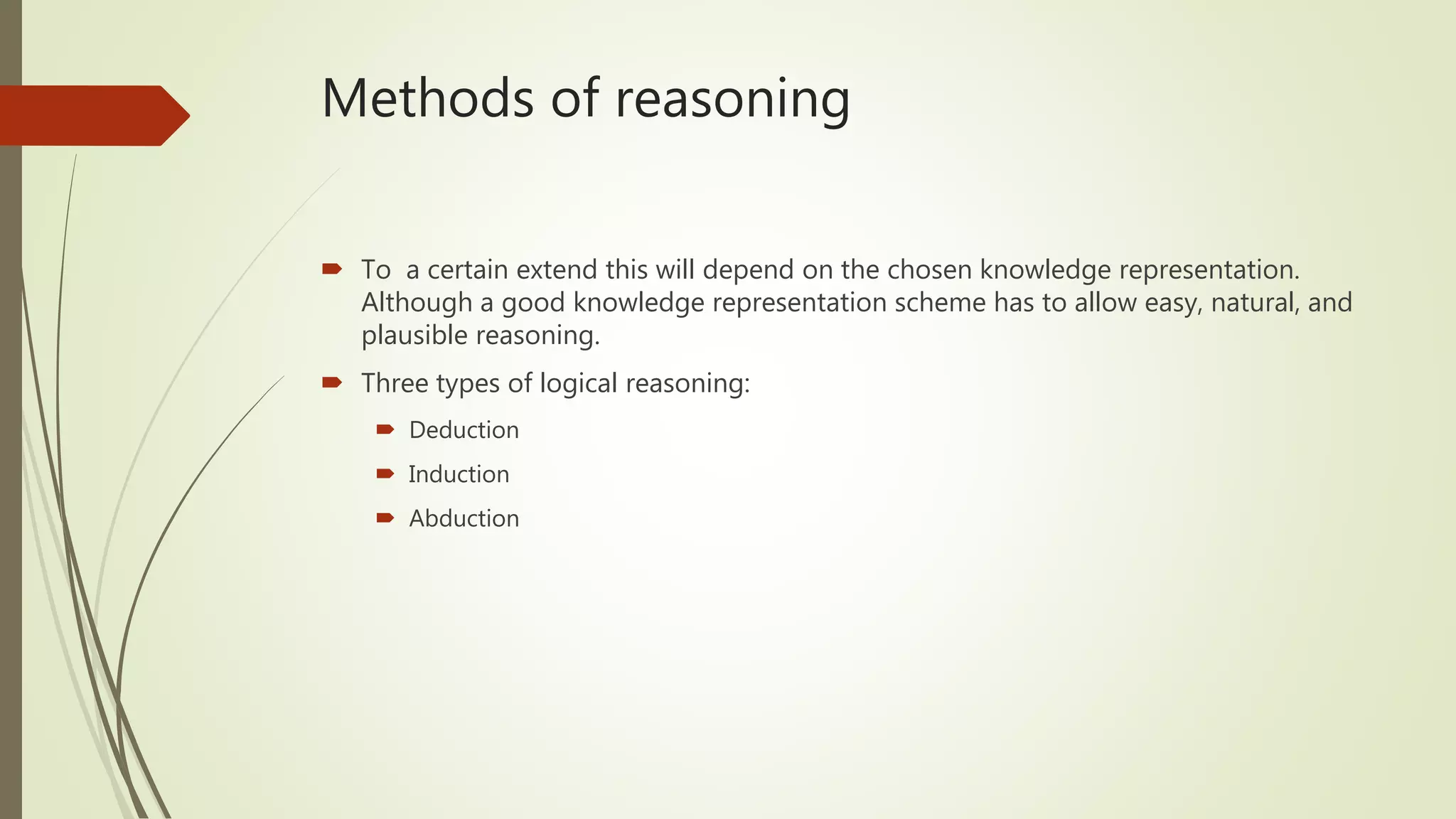 Methods of reasoning
 To a certain extend this will depend on the chosen knowledge representation.
Although a good knowledge representation scheme has to allow easy, natural, and
plausible reasoning.
 Three types of logical reasoning:
 Deduction
 Induction
 Abduction
 