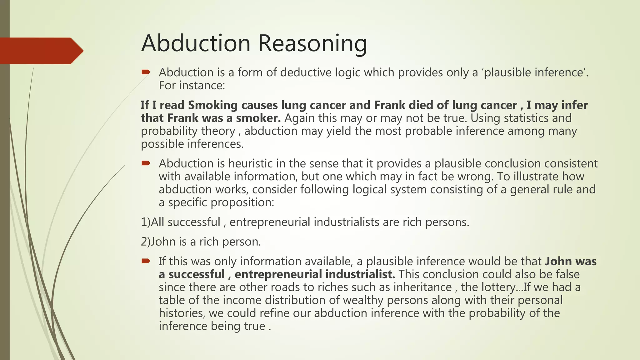 Abduction Reasoning
 Abduction is a form of deductive logic which provides only a ‘plausible inference’.
For instance:
If I read Smoking causes lung cancer and Frank died of lung cancer , I may infer
that Frank was a smoker. Again this may or may not be true. Using statistics and
probability theory , abduction may yield the most probable inference among many
possible inferences.
 Abduction is heuristic in the sense that it provides a plausible conclusion consistent
with available information, but one which may in fact be wrong. To illustrate how
abduction works, consider following logical system consisting of a general rule and
a specific proposition:
1)All successful , entrepreneurial industrialists are rich persons.
2)John is a rich person.
 If this was only information available, a plausible inference would be that John was
a successful , entrepreneurial industrialist. This conclusion could also be false
since there are other roads to riches such as inheritance , the lottery...If we had a
table of the income distribution of wealthy persons along with their personal
histories, we could refine our abduction inference with the probability of the
inference being true .
 