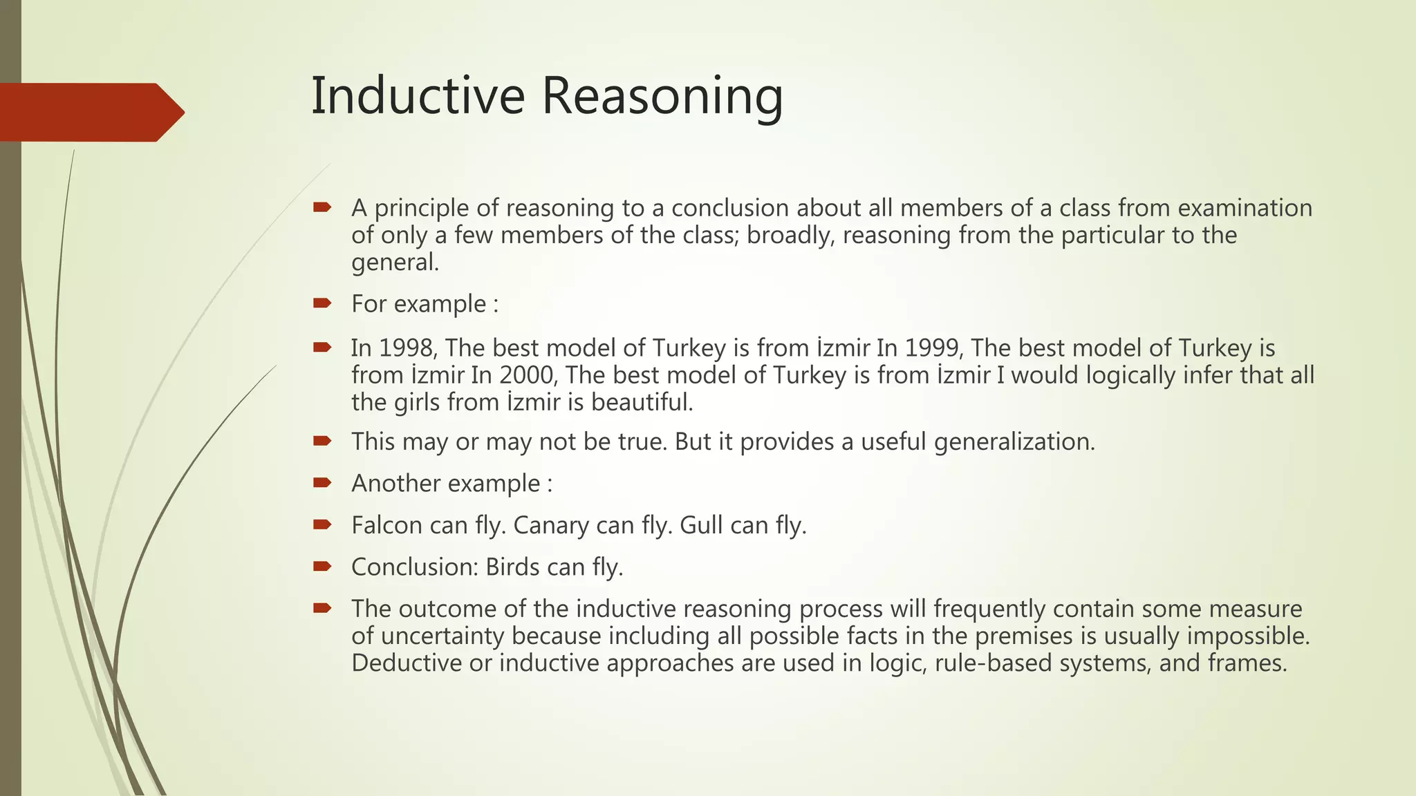 Inductive Reasoning
 A principle of reasoning to a conclusion about all members of a class from examination
of only a few members of the class; broadly, reasoning from the particular to the
general.
 For example :
 In 1998, The best model of Turkey is from İzmir In 1999, The best model of Turkey is
from İzmir In 2000, The best model of Turkey is from İzmir I would logically infer that all
the girls from İzmir is beautiful.
 This may or may not be true. But it provides a useful generalization.
 Another example :
 Falcon can fly. Canary can fly. Gull can fly.
 Conclusion: Birds can fly.
 The outcome of the inductive reasoning process will frequently contain some measure
of uncertainty because including all possible facts in the premises is usually impossible.
Deductive or inductive approaches are used in logic, rule-based systems, and frames.
 