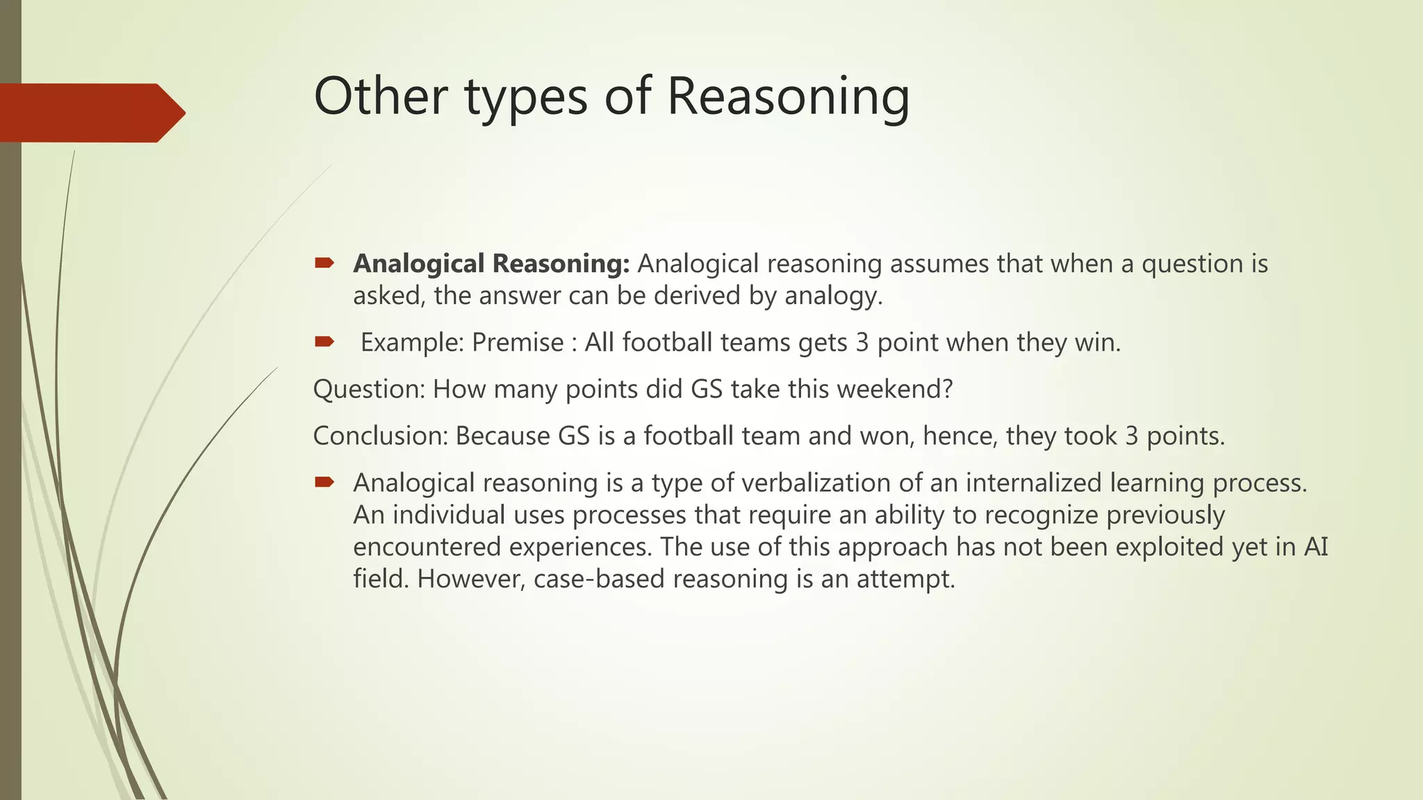 Other types of Reasoning
 Analogical Reasoning: Analogical reasoning assumes that when a question is
asked, the answer can be derived by analogy.
 Example: Premise : All football teams gets 3 point when they win.
Question: How many points did GS take this weekend?
Conclusion: Because GS is a football team and won, hence, they took 3 points.
 Analogical reasoning is a type of verbalization of an internalized learning process.
An individual uses processes that require an ability to recognize previously
encountered experiences. The use of this approach has not been exploited yet in AI
field. However, case-based reasoning is an attempt.
 