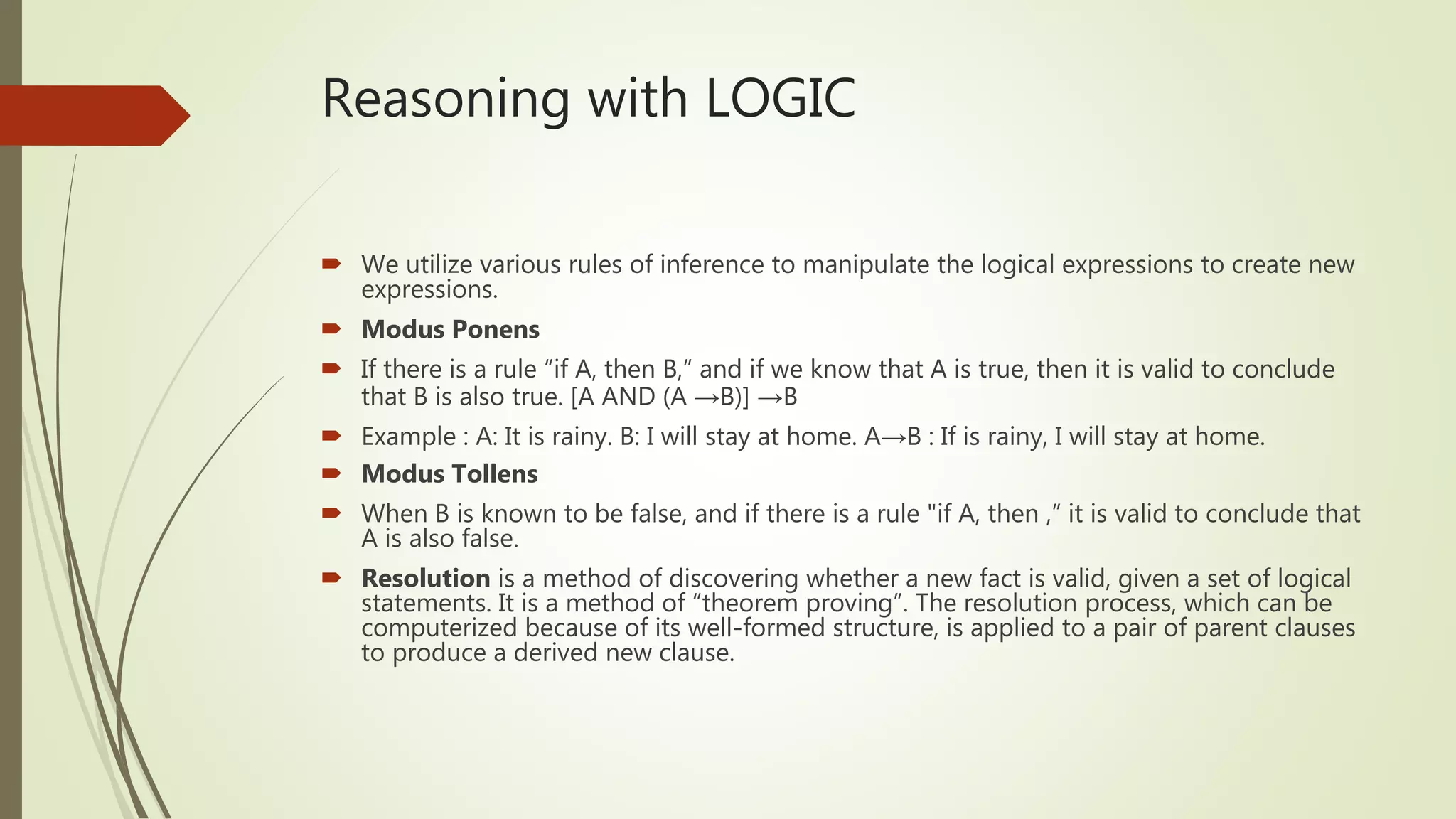 Reasoning with LOGIC
 We utilize various rules of inference to manipulate the logical expressions to create new
expressions.
 Modus Ponens
 If there is a rule “if A, then B,” and if we know that A is true, then it is valid to conclude
that B is also true. [A AND (A →B)] →B
 Example : A: It is rainy. B: I will stay at home. A→B : If is rainy, I will stay at home.
 Modus Tollens
 When B is known to be false, and if there is a rule "if A, then ,” it is valid to conclude that
A is also false.
 Resolution is a method of discovering whether a new fact is valid, given a set of logical
statements. It is a method of “theorem proving”. The resolution process, which can be
computerized because of its well-formed structure, is applied to a pair of parent clauses
to produce a derived new clause.
 