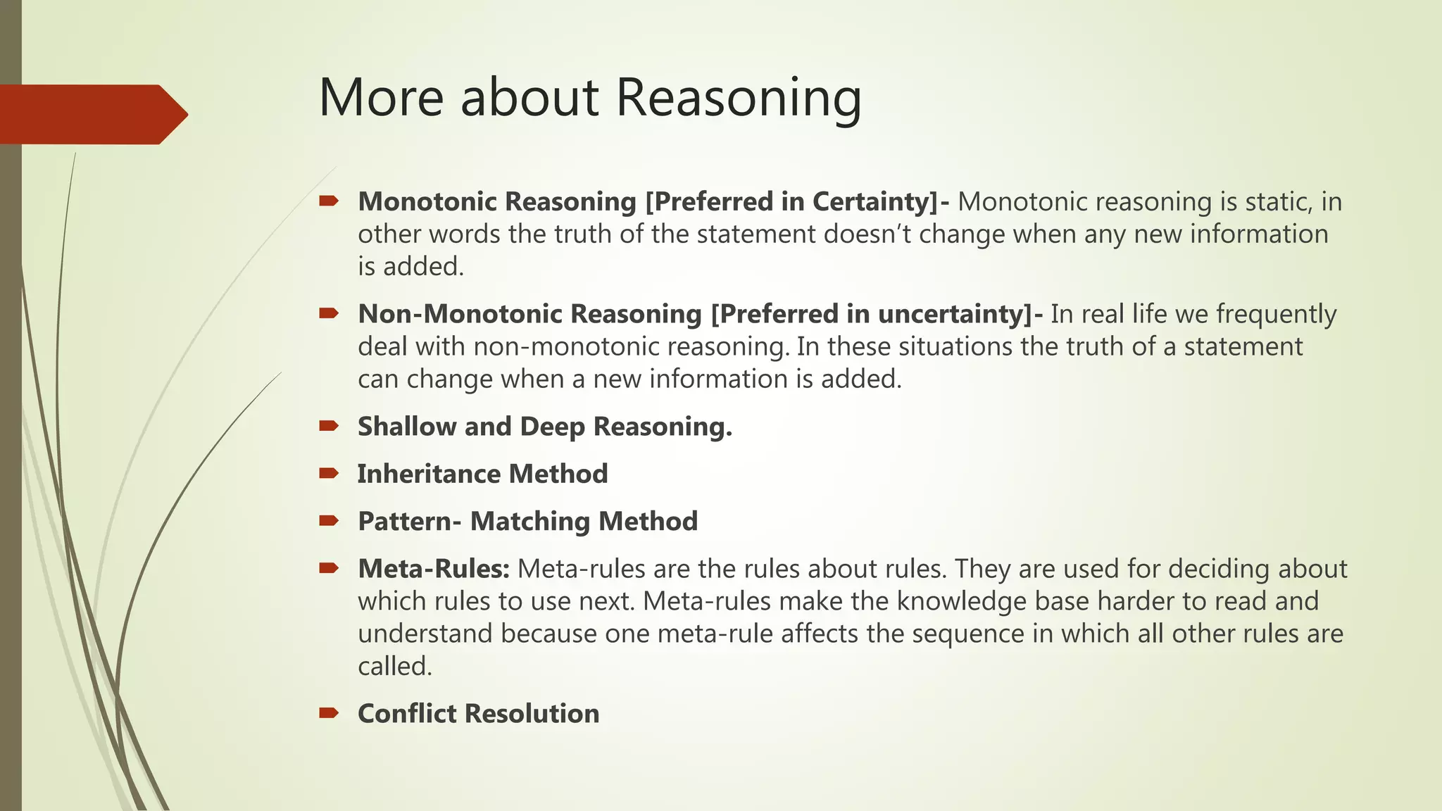 More about Reasoning
 Monotonic Reasoning [Preferred in Certainty]- Monotonic reasoning is static, in
other words the truth of the statement doesn’t change when any new information
is added.
 Non-Monotonic Reasoning [Preferred in uncertainty]- In real life we frequently
deal with non-monotonic reasoning. In these situations the truth of a statement
can change when a new information is added.
 Shallow and Deep Reasoning.
 Inheritance Method
 Pattern- Matching Method
 Meta-Rules: Meta-rules are the rules about rules. They are used for deciding about
which rules to use next. Meta-rules make the knowledge base harder to read and
understand because one meta-rule affects the sequence in which all other rules are
called.
 Conflict Resolution
 