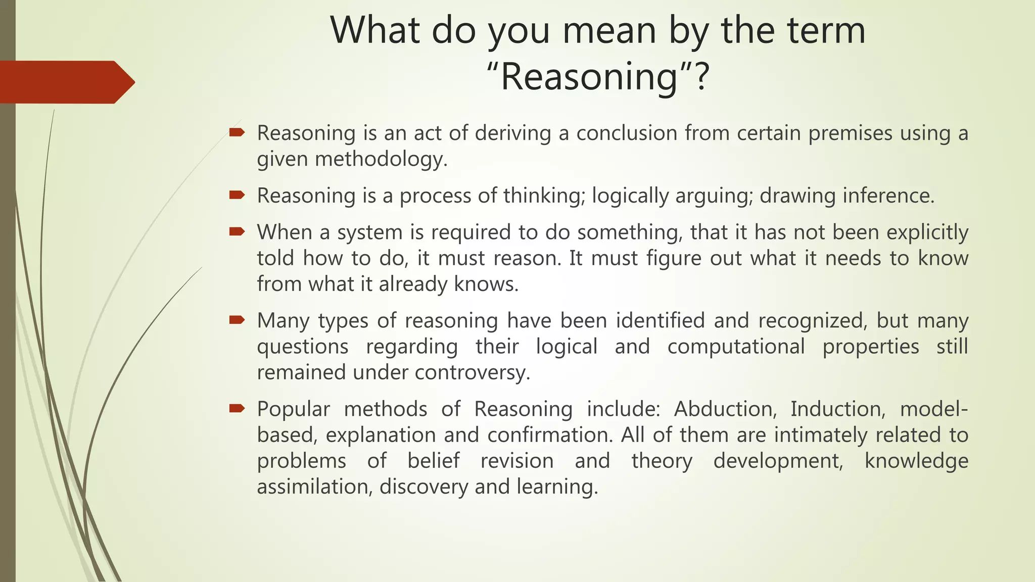 What do you mean by the term
“Reasoning”?
 Reasoning is an act of deriving a conclusion from certain premises using a
given methodology.
 Reasoning is a process of thinking; logically arguing; drawing inference.
 When a system is required to do something, that it has not been explicitly
told how to do, it must reason. It must figure out what it needs to know
from what it already knows.
 Many types of reasoning have been identified and recognized, but many
questions regarding their logical and computational properties still
remained under controversy.
 Popular methods of Reasoning include: Abduction, Induction, model-
based, explanation and confirmation. All of them are intimately related to
problems of belief revision and theory development, knowledge
assimilation, discovery and learning.
 