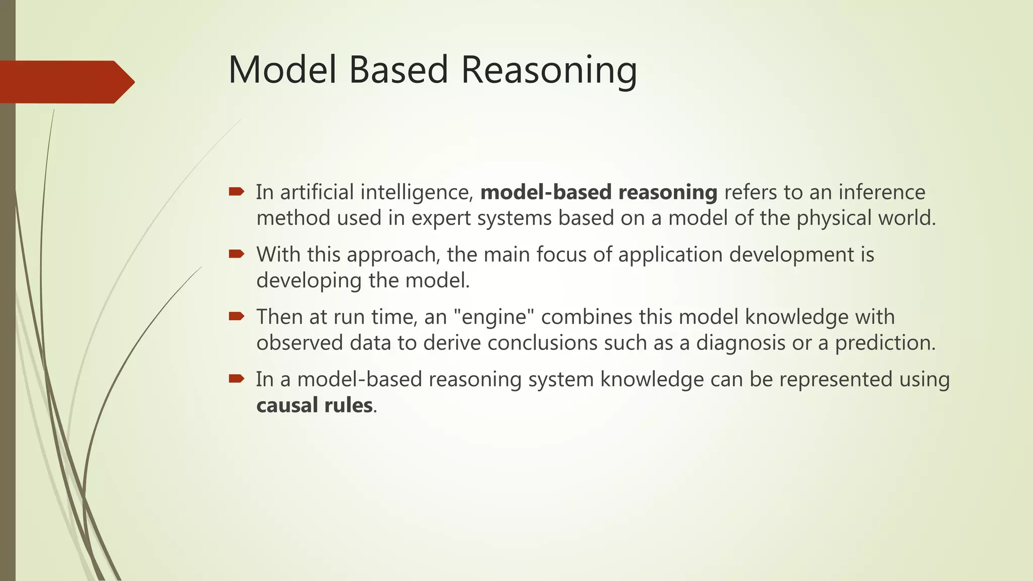 Model Based Reasoning
 In artificial intelligence, model-based reasoning refers to an inference
method used in expert systems based on a model of the physical world.
 With this approach, the main focus of application development is
developing the model.
 Then at run time, an "engine" combines this model knowledge with
observed data to derive conclusions such as a diagnosis or a prediction.
 In a model-based reasoning system knowledge can be represented using
causal rules.
 