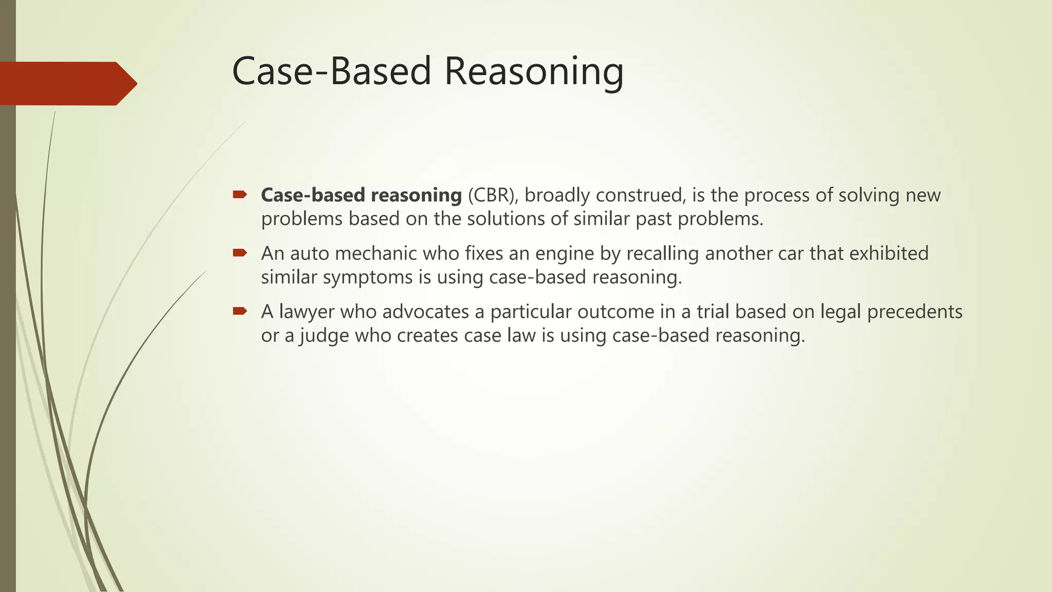 Case-Based Reasoning
 Case-based reasoning (CBR), broadly construed, is the process of solving new
problems based on the solutions of similar past problems.
 An auto mechanic who fixes an engine by recalling another car that exhibited
similar symptoms is using case-based reasoning.
 A lawyer who advocates a particular outcome in a trial based on legal precedents
or a judge who creates case law is using case-based reasoning.
 
