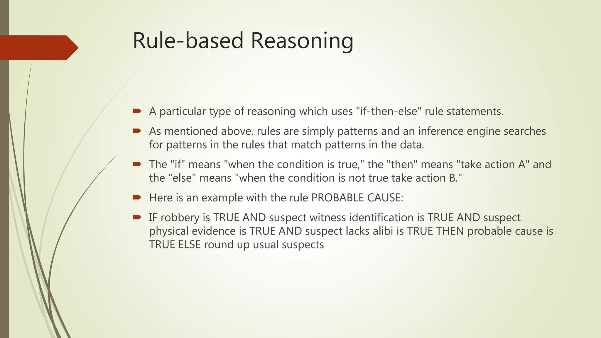 Rule-based Reasoning
 A particular type of reasoning which uses "if-then-else" rule statements.
 As mentioned above, rules are simply patterns and an inference engine searches
for patterns in the rules that match patterns in the data.
 The "if" means "when the condition is true," the "then" means "take action A" and
the "else" means "when the condition is not true take action B."
 Here is an example with the rule PROBABLE CAUSE:
 IF robbery is TRUE AND suspect witness identification is TRUE AND suspect
physical evidence is TRUE AND suspect lacks alibi is TRUE THEN probable cause is
TRUE ELSE round up usual suspects
 