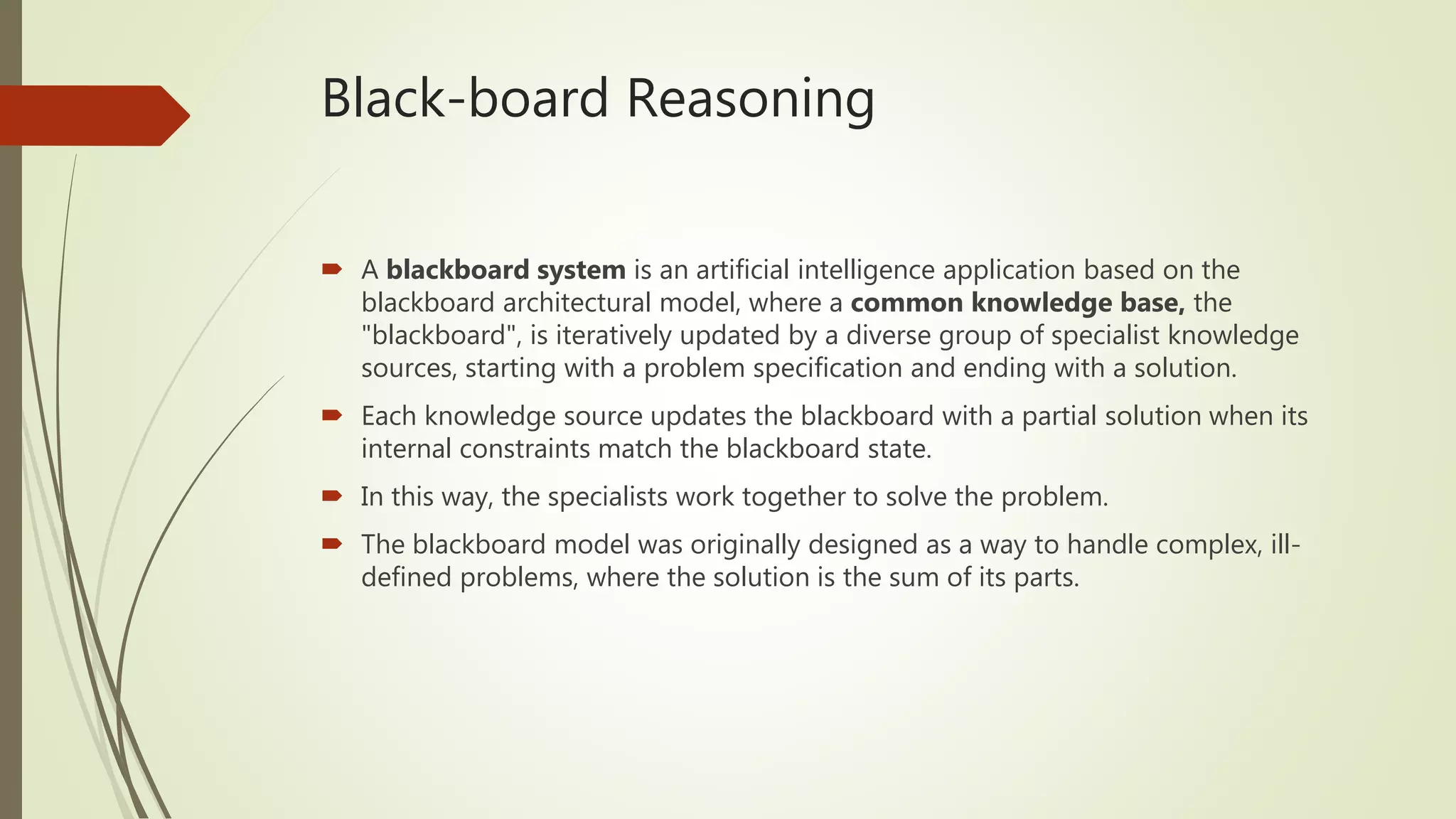 Black-board Reasoning
 A blackboard system is an artificial intelligence application based on the
blackboard architectural model, where a common knowledge base, the
"blackboard", is iteratively updated by a diverse group of specialist knowledge
sources, starting with a problem specification and ending with a solution.
 Each knowledge source updates the blackboard with a partial solution when its
internal constraints match the blackboard state.
 In this way, the specialists work together to solve the problem.
 The blackboard model was originally designed as a way to handle complex, ill-
defined problems, where the solution is the sum of its parts.
 