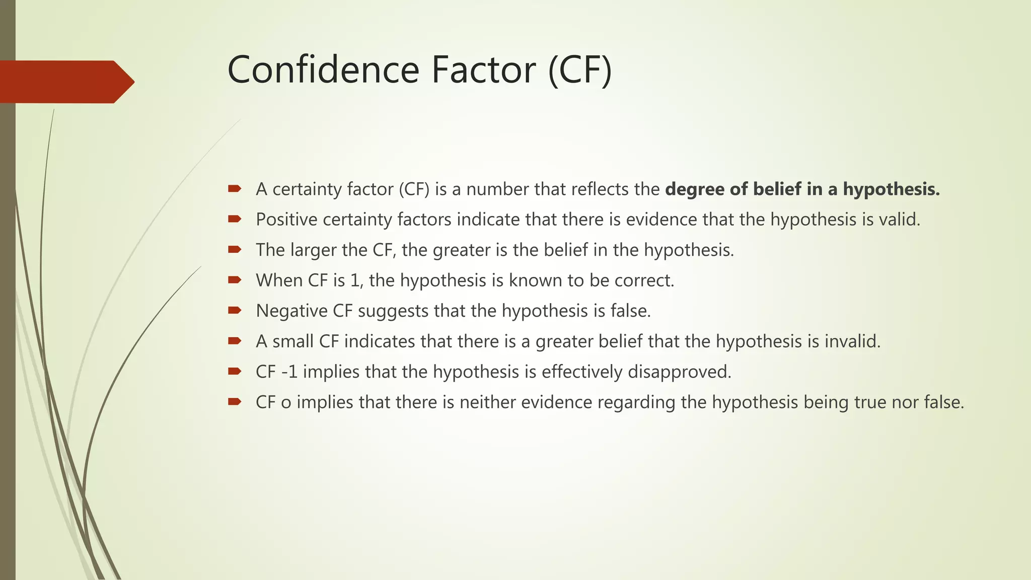 Confidence Factor (CF)
 A certainty factor (CF) is a number that reflects the degree of belief in a hypothesis.
 Positive certainty factors indicate that there is evidence that the hypothesis is valid.
 The larger the CF, the greater is the belief in the hypothesis.
 When CF is 1, the hypothesis is known to be correct.
 Negative CF suggests that the hypothesis is false.
 A small CF indicates that there is a greater belief that the hypothesis is invalid.
 CF -1 implies that the hypothesis is effectively disapproved.
 CF o implies that there is neither evidence regarding the hypothesis being true nor false.
 