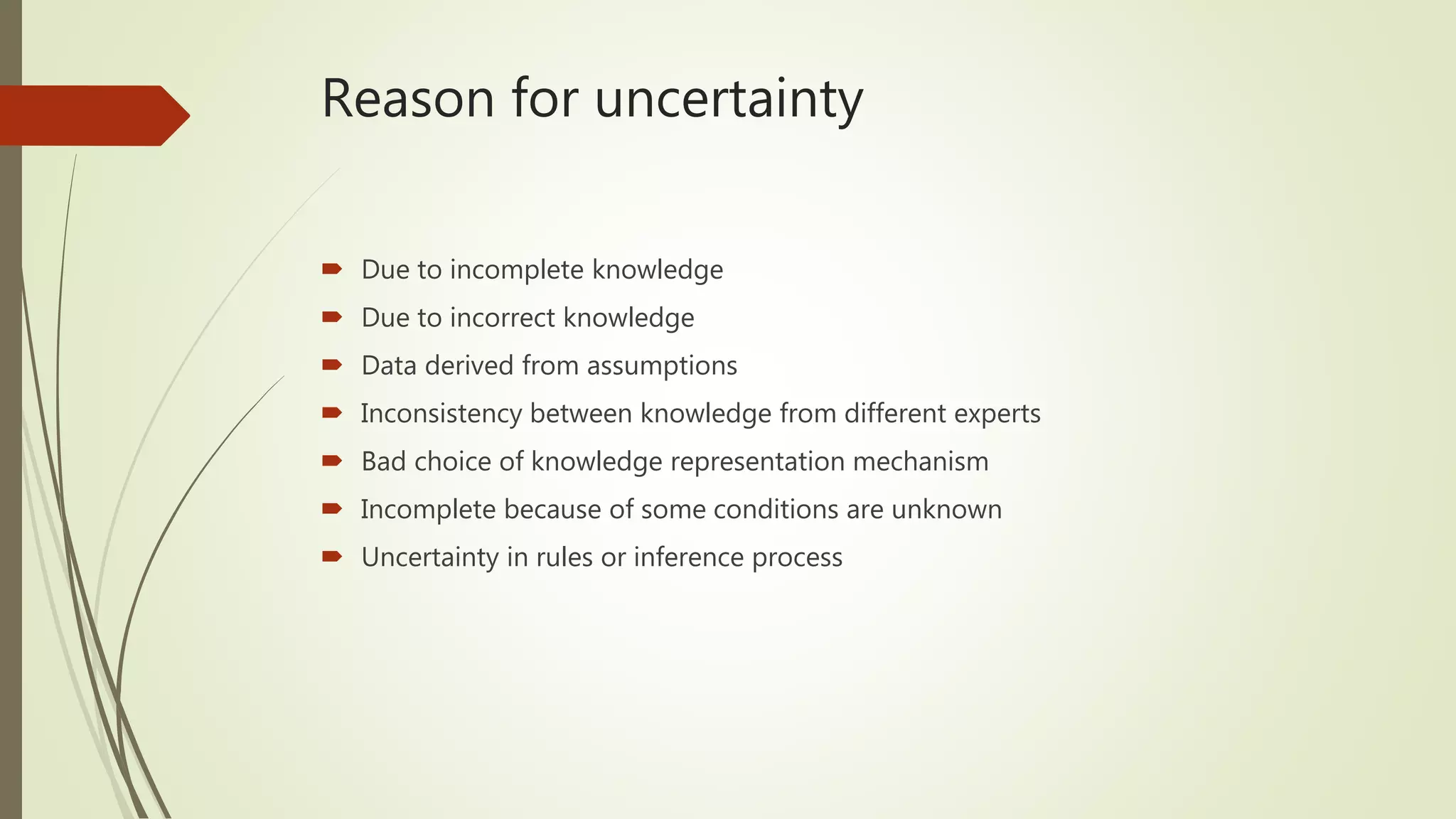 Reason for uncertainty
 Due to incomplete knowledge
 Due to incorrect knowledge
 Data derived from assumptions
 Inconsistency between knowledge from different experts
 Bad choice of knowledge representation mechanism
 Incomplete because of some conditions are unknown
 Uncertainty in rules or inference process
 