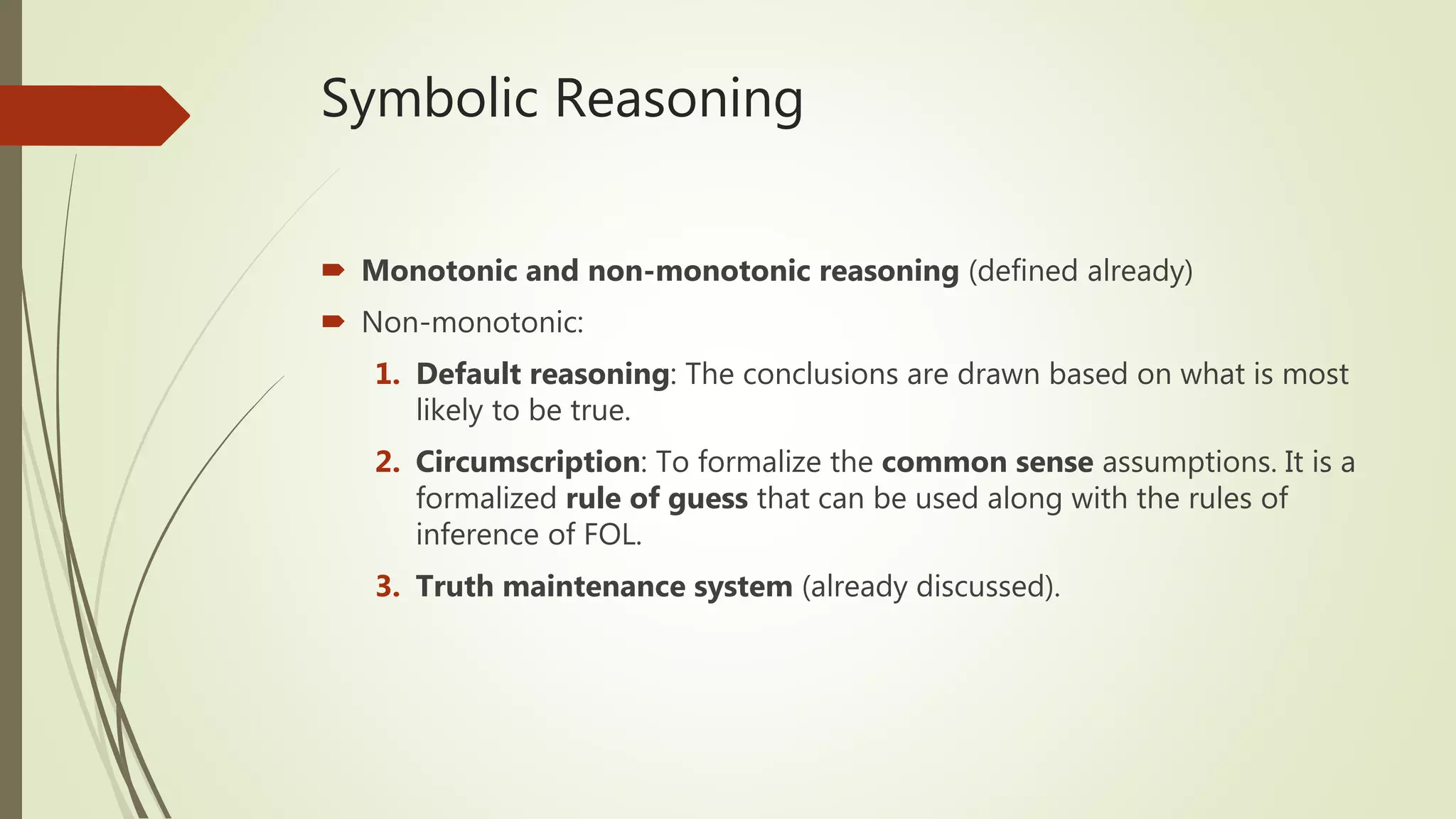 Symbolic Reasoning
 Monotonic and non-monotonic reasoning (defined already)
 Non-monotonic:
1. Default reasoning: The conclusions are drawn based on what is most
likely to be true.
2. Circumscription: To formalize the common sense assumptions. It is a
formalized rule of guess that can be used along with the rules of
inference of FOL.
3. Truth maintenance system (already discussed).
 