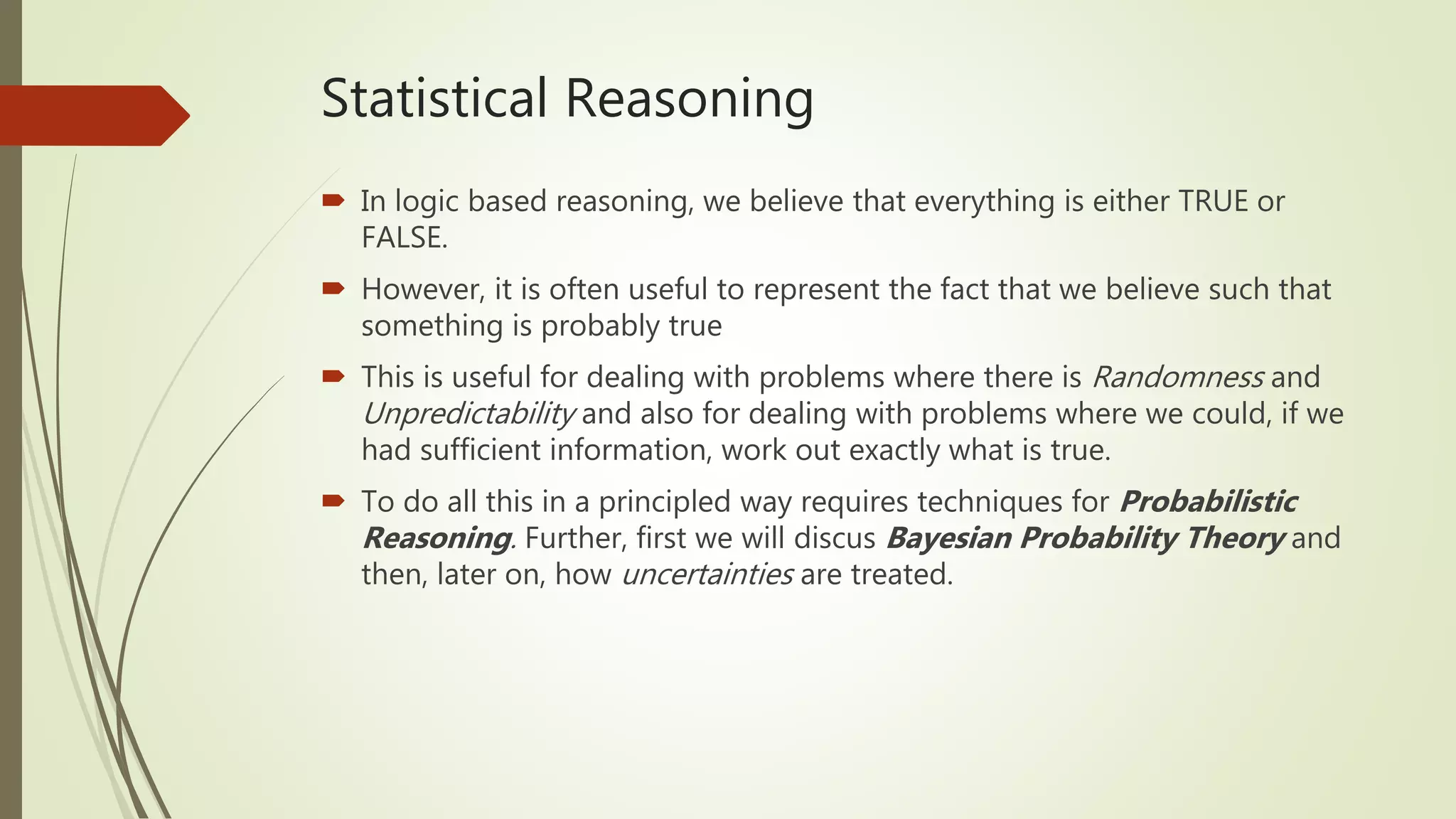 Statistical Reasoning
 In logic based reasoning, we believe that everything is either TRUE or
FALSE.
 However, it is often useful to represent the fact that we believe such that
something is probably true
 This is useful for dealing with problems where there is Randomness and
Unpredictability and also for dealing with problems where we could, if we
had sufficient information, work out exactly what is true.
 To do all this in a principled way requires techniques for Probabilistic
Reasoning. Further, first we will discus Bayesian Probability Theory and
then, later on, how uncertainties are treated.
 