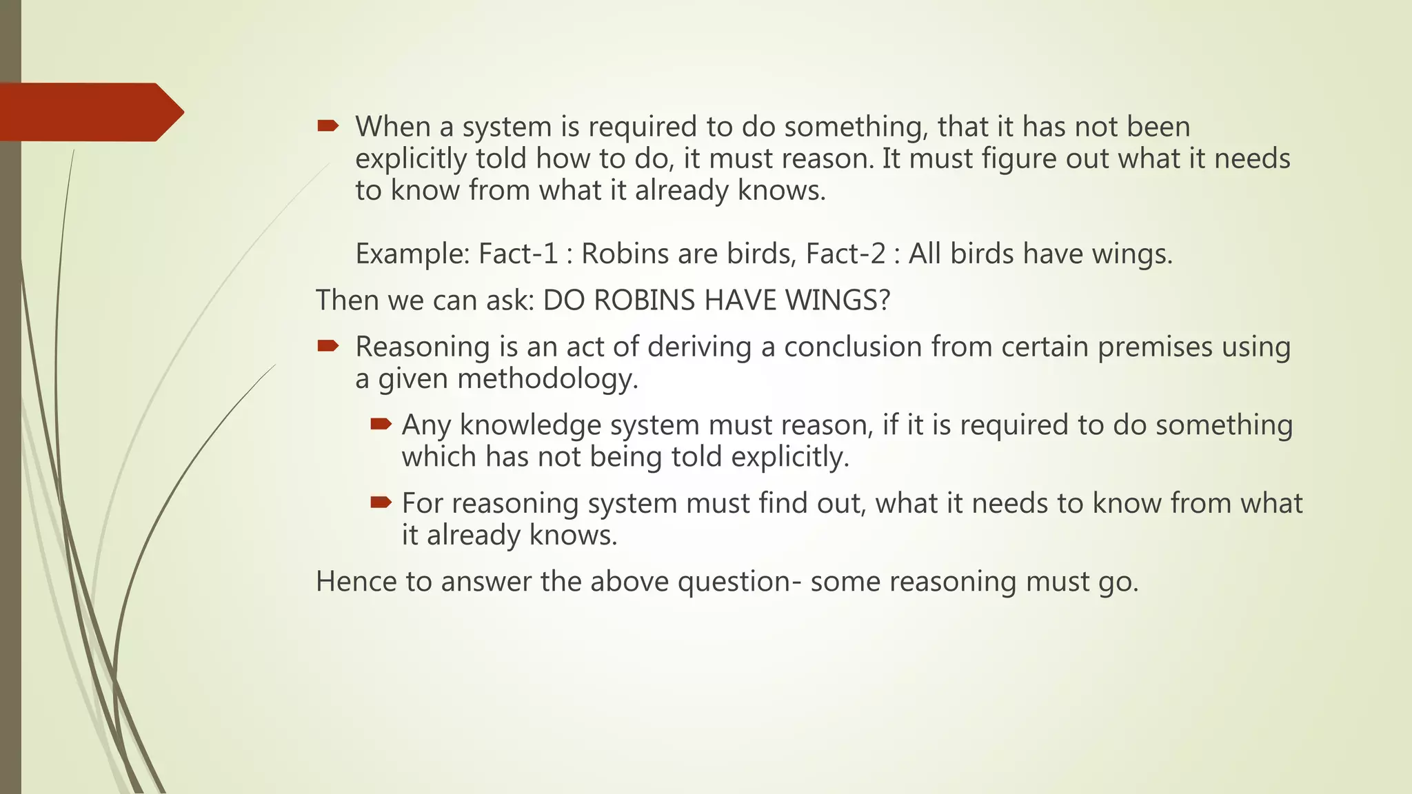  When a system is required to do something, that it has not been
explicitly told how to do, it must reason. It must figure out what it needs
to know from what it already knows.
Example: Fact-1 : Robins are birds, Fact-2 : All birds have wings.
Then we can ask: DO ROBINS HAVE WINGS?
 Reasoning is an act of deriving a conclusion from certain premises using
a given methodology.
 Any knowledge system must reason, if it is required to do something
which has not being told explicitly.
 For reasoning system must find out, what it needs to know from what
it already knows.
Hence to answer the above question- some reasoning must go.
 