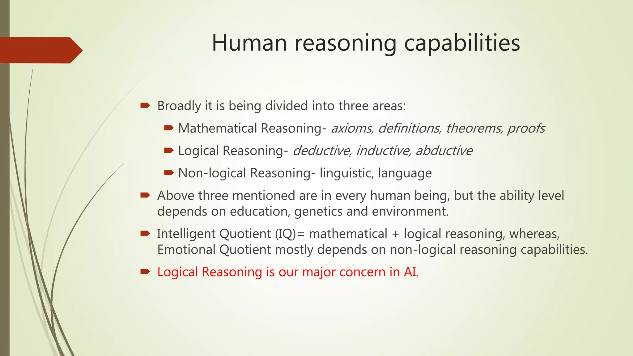 Human reasoning capabilities
 Broadly it is being divided into three areas:
 Mathematical Reasoning- axioms, definitions, theorems, proofs
 Logical Reasoning- deductive, inductive, abductive
 Non-logical Reasoning- linguistic, language
 Above three mentioned are in every human being, but the ability level
depends on education, genetics and environment.
 Intelligent Quotient (IQ)= mathematical + logical reasoning, whereas,
Emotional Quotient mostly depends on non-logical reasoning capabilities.
 Logical Reasoning is our major concern in AI.
 
