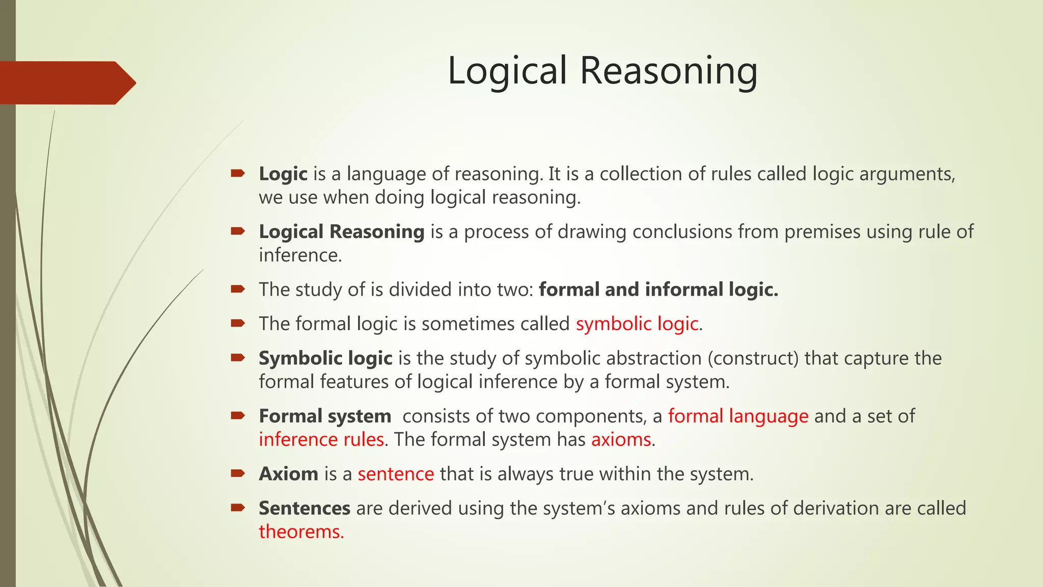 Logical Reasoning
 Logic is a language of reasoning. It is a collection of rules called logic arguments,
we use when doing logical reasoning.
 Logical Reasoning is a process of drawing conclusions from premises using rule of
inference.
 The study of is divided into two: formal and informal logic.
 The formal logic is sometimes called symbolic logic.
 Symbolic logic is the study of symbolic abstraction (construct) that capture the
formal features of logical inference by a formal system.
 Formal system consists of two components, a formal language and a set of
inference rules. The formal system has axioms.
 Axiom is a sentence that is always true within the system.
 Sentences are derived using the system’s axioms and rules of derivation are called
theorems.
 