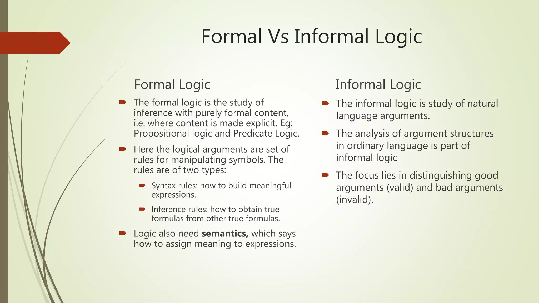 Formal Vs Informal Logic
Formal Logic
 The formal logic is the study of
inference with purely formal content,
i.e. where content is made explicit. Eg:
Propositional logic and Predicate Logic.
 Here the logical arguments are set of
rules for manipulating symbols. The
rules are of two types:
 Syntax rules: how to build meaningful
expressions.
 Inference rules: how to obtain true
formulas from other true formulas.
 Logic also need semantics, which says
how to assign meaning to expressions.
Informal Logic
 The informal logic is study of natural
language arguments.
 The analysis of argument structures
in ordinary language is part of
informal logic
 The focus lies in distinguishing good
arguments (valid) and bad arguments
(invalid).
 
