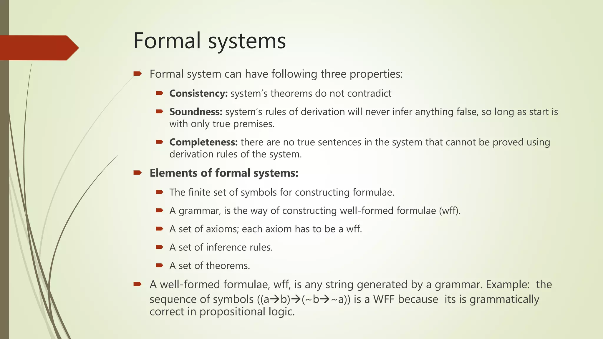 Formal systems
 Formal system can have following three properties:
 Consistency: system’s theorems do not contradict
 Soundness: system’s rules of derivation will never infer anything false, so long as start is
with only true premises.
 Completeness: there are no true sentences in the system that cannot be proved using
derivation rules of the system.
 Elements of formal systems:
 The finite set of symbols for constructing formulae.
 A grammar, is the way of constructing well-formed formulae (wff).
 A set of axioms; each axiom has to be a wff.
 A set of inference rules.
 A set of theorems.
 A well-formed formulae, wff, is any string generated by a grammar. Example: the
sequence of symbols ((ab)(~b~a)) is a WFF because its is grammatically
correct in propositional logic.
 