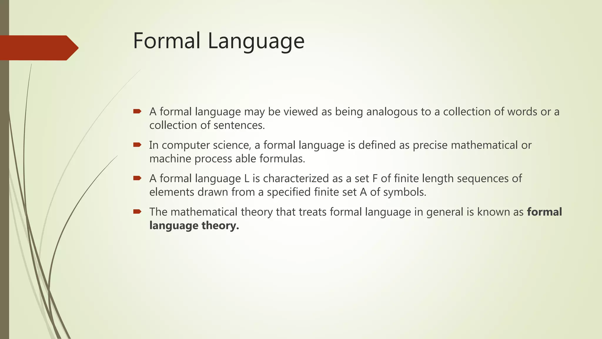 Formal Language
 A formal language may be viewed as being analogous to a collection of words or a
collection of sentences.
 In computer science, a formal language is defined as precise mathematical or
machine process able formulas.
 A formal language L is characterized as a set F of finite length sequences of
elements drawn from a specified finite set A of symbols.
 The mathematical theory that treats formal language in general is known as formal
language theory.
 