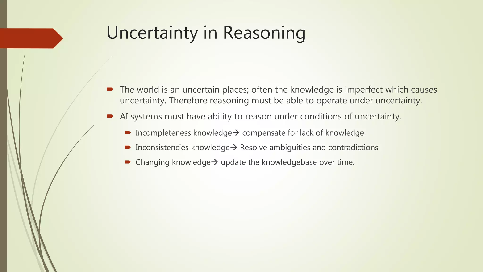 Uncertainty in Reasoning
 The world is an uncertain places; often the knowledge is imperfect which causes
uncertainty. Therefore reasoning must be able to operate under uncertainty.
 AI systems must have ability to reason under conditions of uncertainty.
 Incompleteness knowledge compensate for lack of knowledge.
 Inconsistencies knowledge Resolve ambiguities and contradictions
 Changing knowledge update the knowledgebase over time.
 