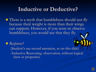Inductive or Deductive?
   There is a myth that bumblebees should not fly
    because their weight is more than their wings
    can support. However, if you were to observe
    bumblebees, you would see that they fly.

   Response?
    (Student’s use record narration, as on this slide)
    -Inductive Reasoning: observation, without logical
      facts or properties.
 