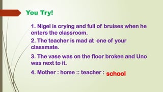 You Try!
1. Nigel is crying and full of bruises when he
enters the classroom.
2. The teacher is mad at one of your
classmate.
3. The vase was on the floor broken and Uno
was next to it.
4. Mother : home :: teacher : school
 