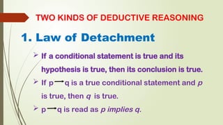 TWO KINDS OF DEDUCTIVE REASONING
1. Law of Detachment
 If a conditional statement is true and its
hypothesis is true, then its conclusion is true.
 If p q is a true conditional statement and p
is true, then q is true.
 p q is read as p implies q.
 