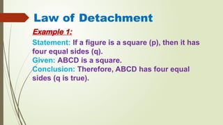 Law of Detachment
Example 1:
Statement: If a figure is a square (p), then it has
four equal sides (q).
Given: ABCD is a square.
Conclusion: Therefore, ABCD has four equal
sides (q is true).
 
