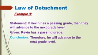Law of Detachment
Example 3:
Statement: If Kevin has a passing grade, then they
will advance to the next grade level.
Given: Kevin has a passing grade.
Conclusion: Therefore, he will advance to the
next grade level.
 