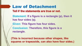 Law of Detachment
Tell if the statements are true or not.
Statement: If a figure is a rectangle (p), then it
has four sides (q).
Given: This figure has four sides.
Conclusion: Therefore, this figure is a
rectangle.
(This is incorrect because other shapes, like
squares or trapezoids, can also have four sides.)
 