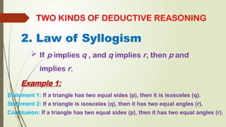 2. Law of Syllogism
TWO KINDS OF DEDUCTIVE REASONING
 If p implies q , and q implies r, then p and
implies r.
Example 1:
Statement 1: If a triangle has two equal sides (p), then it is isosceles (q).
Statement 2: If a triangle is isosceles (q), then it has two equal angles (r).
Conclusion: If a triangle has two equal sides (p), then it has two equal angles (r).
 
