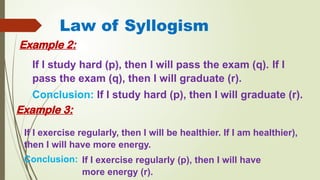Law of Syllogism
Example 2:
If I study hard (p), then I will pass the exam (q). If I
pass the exam (q), then I will graduate (r).
Conclusion: If I study hard (p), then I will graduate (r).
If I exercise regularly, then I will be healthier. If I am healthier),
then I will have more energy.
Conclusion:
Example 3:
If I exercise regularly (p), then I will have
more energy (r).
 