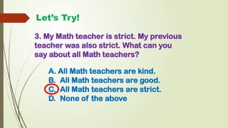 Let’s Try!
3. My Math teacher is strict. My previous
teacher was also strict. What can you
say about all Math teachers?
A. All Math teachers are kind.
B. All Math teachers are good.
C. All Math teachers are strict.
D. None of the above
 