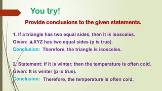 You try!
Provide conclusions to the given statements.
1. If a triangle has two equal sides, then it is isosceles.
Given: ▲XYZ has two equal sides (p is true).
Conclusion:
2. Statement: If it is winter, then the temperature is often cold.
Given: It is winter (p is true).
Conclusion:
Therefore, the triangle is isosceles.
Therefore, the temperature is often cold.
 